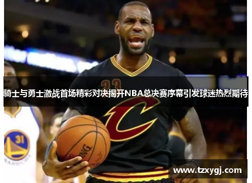 骑士与勇士激战首场精彩对决揭开NBA总决赛序幕引发球迷热烈期待